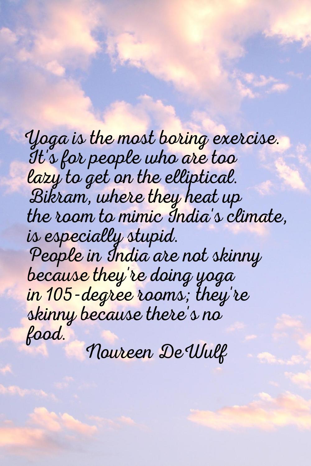 Yoga is the most boring exercise. It's for people who are too lazy to get on the elliptical. Bikram