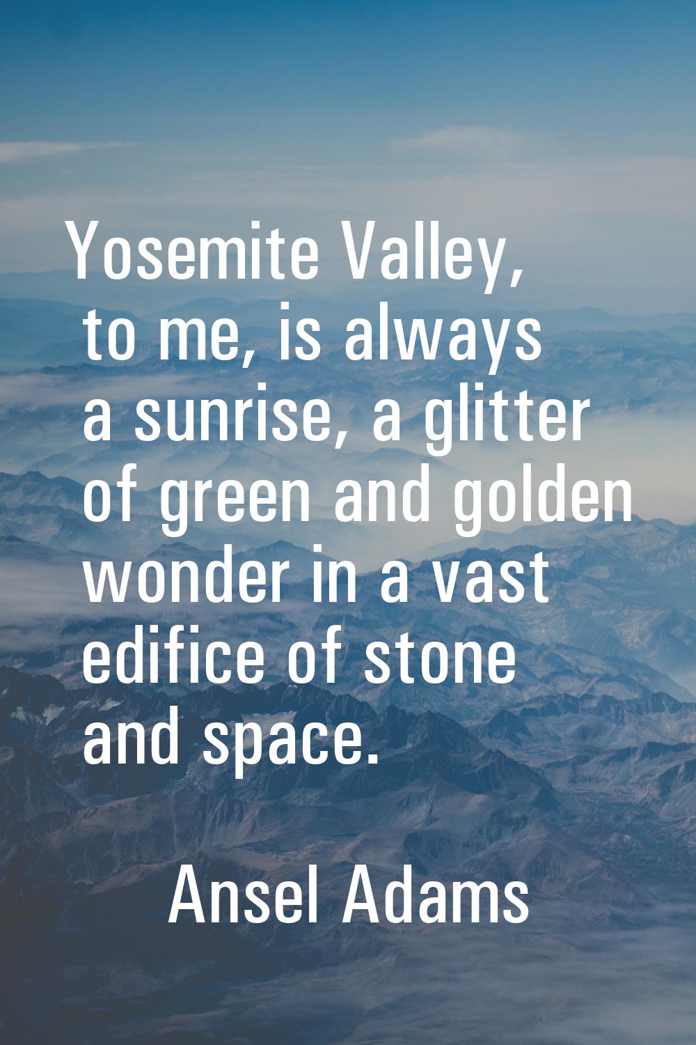 Yosemite Valley, to me, is always a sunrise, a glitter of green and golden wonder in a vast edifice