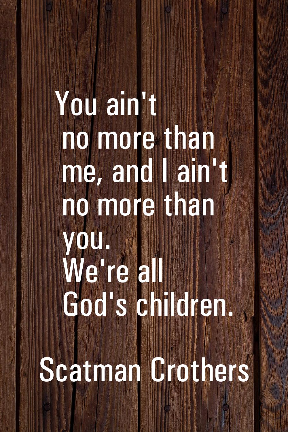 You ain't no more than me, and I ain't no more than you. We're all God's children.