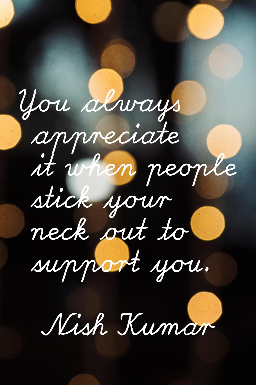 You always appreciate it when people stick your neck out to support you.