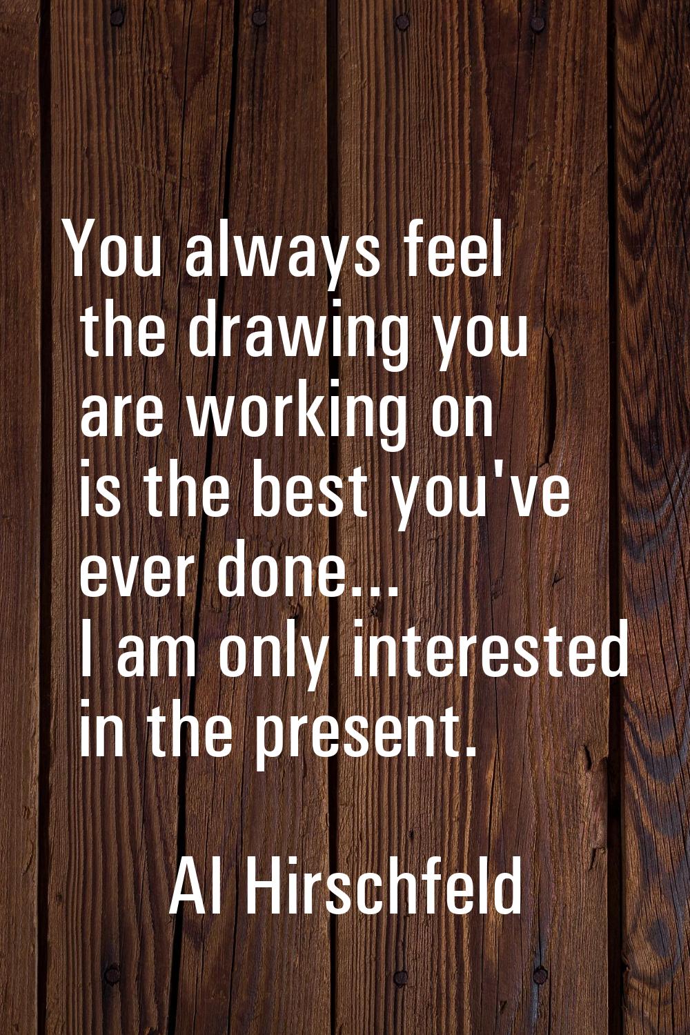 You always feel the drawing you are working on is the best you've ever done... I am only interested