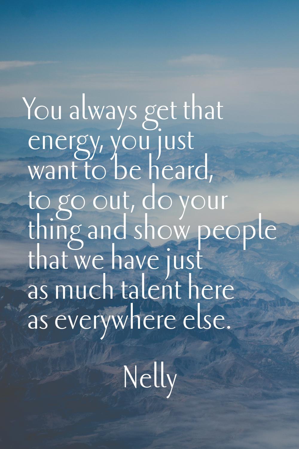 You always get that energy, you just want to be heard, to go out, do your thing and show people tha