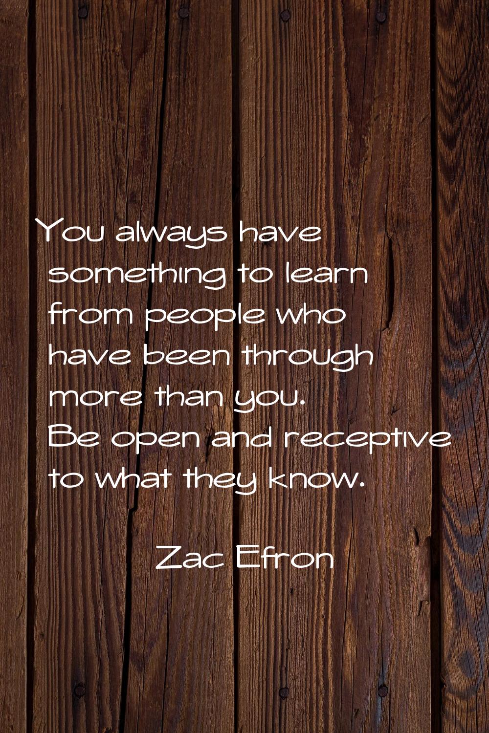 You always have something to learn from people who have been through more than you. Be open and rec