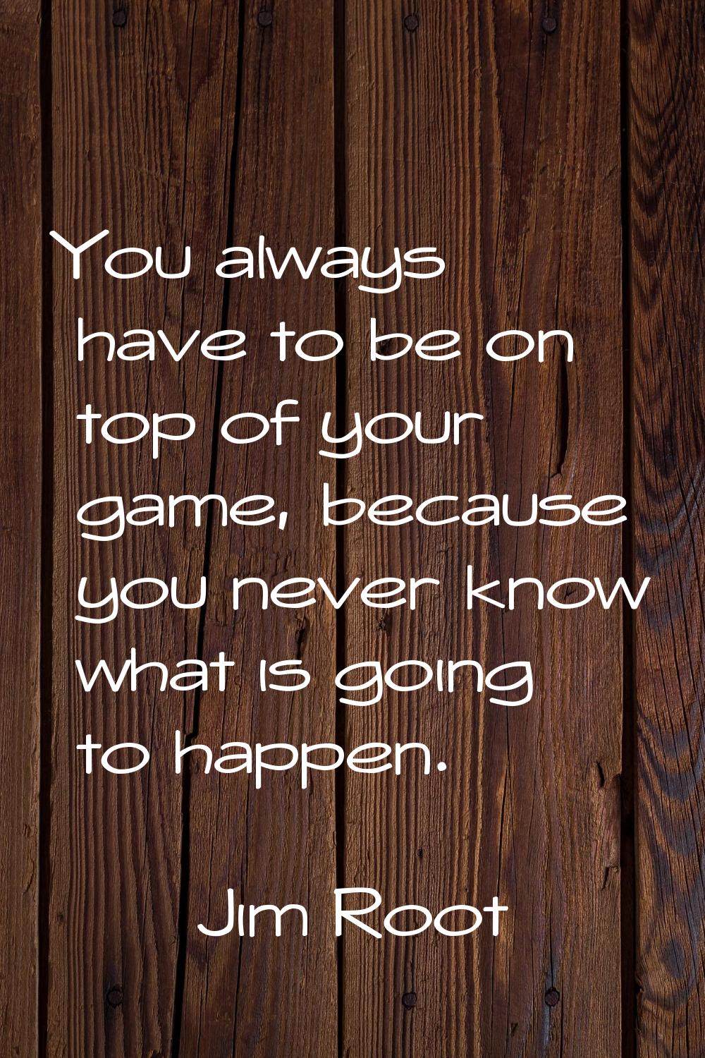 You always have to be on top of your game, because you never know what is going to happen.