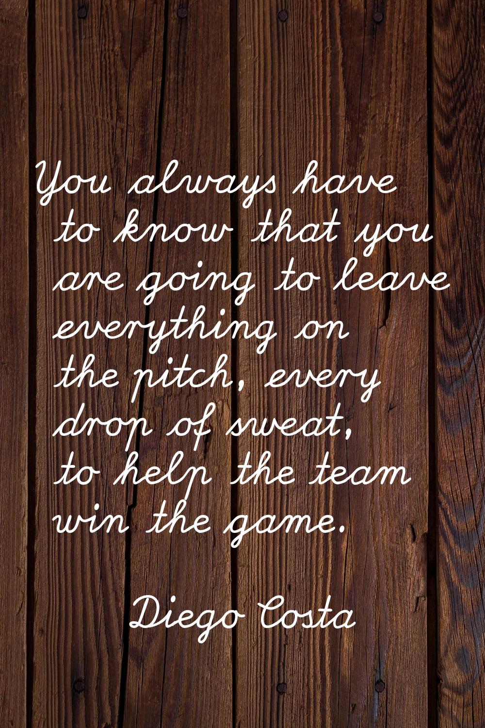 You always have to know that you are going to leave everything on the pitch, every drop of sweat, t