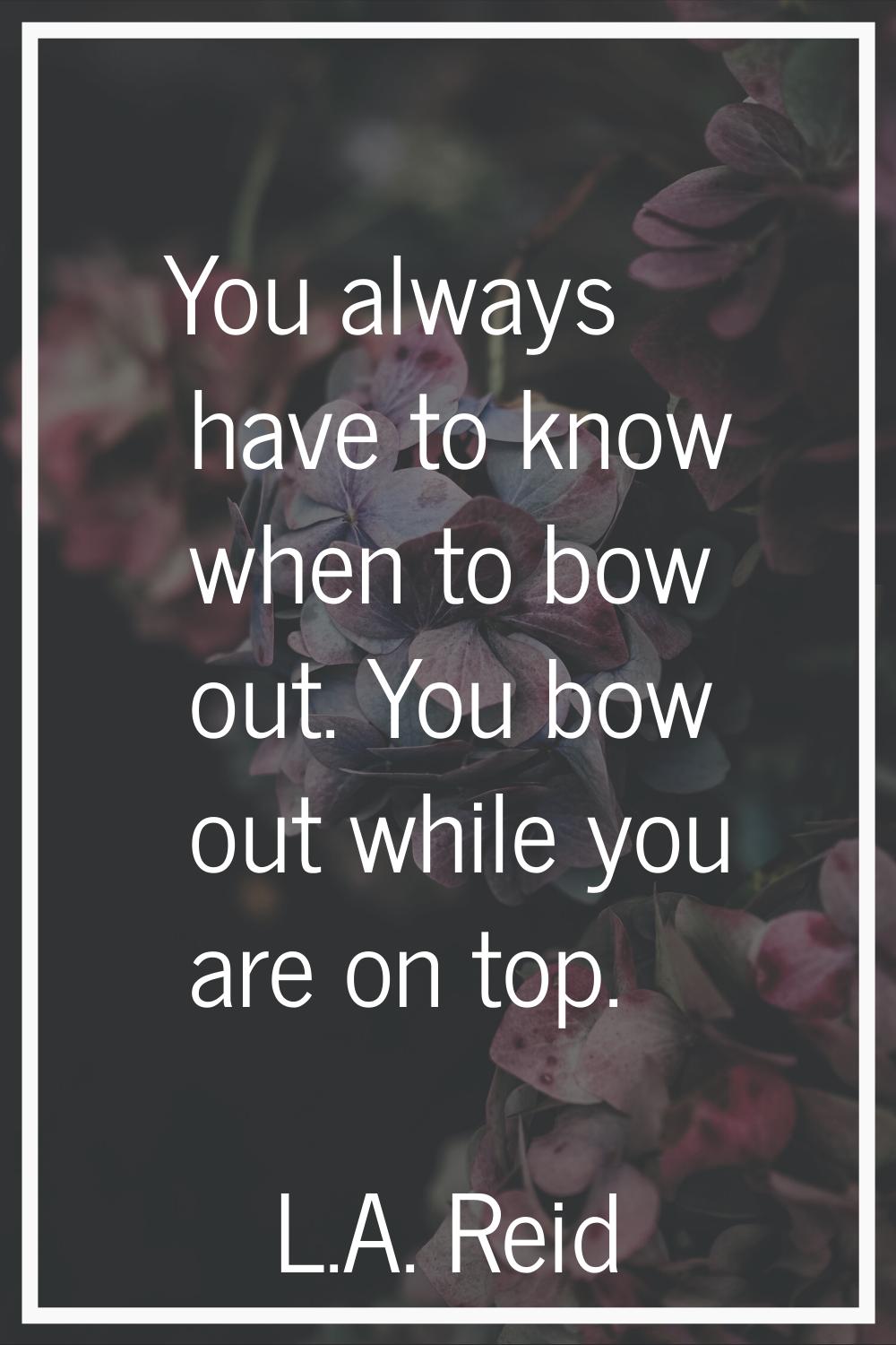 You always have to know when to bow out. You bow out while you are on top.