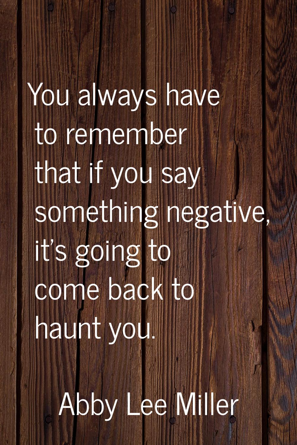You always have to remember that if you say something negative, it's going to come back to haunt yo