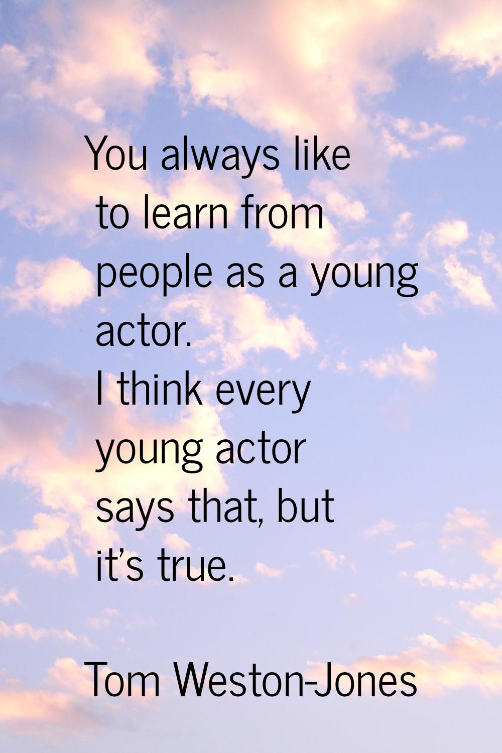 You always like to learn from people as a young actor. I think every young actor says that, but it'