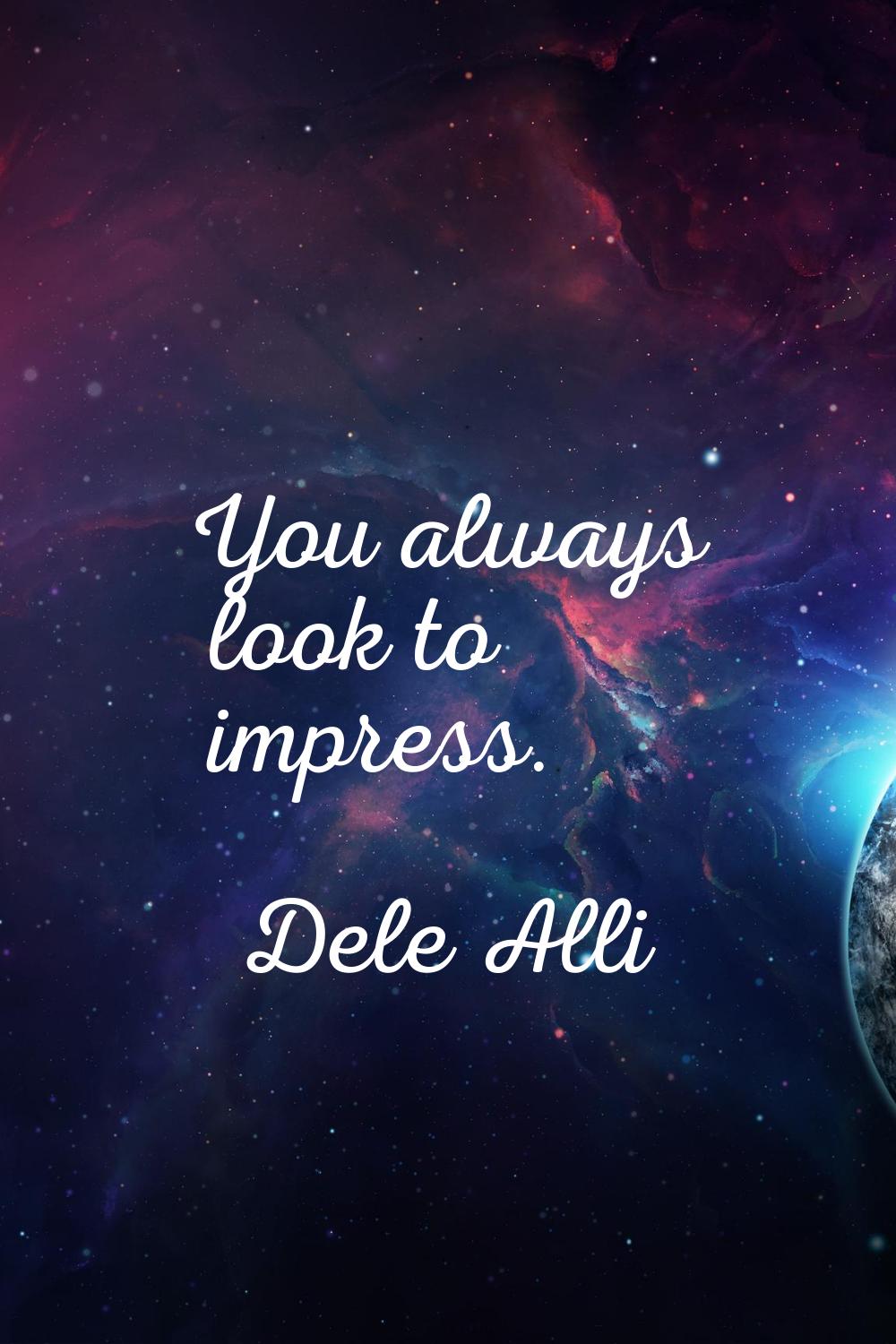 You always look to impress.