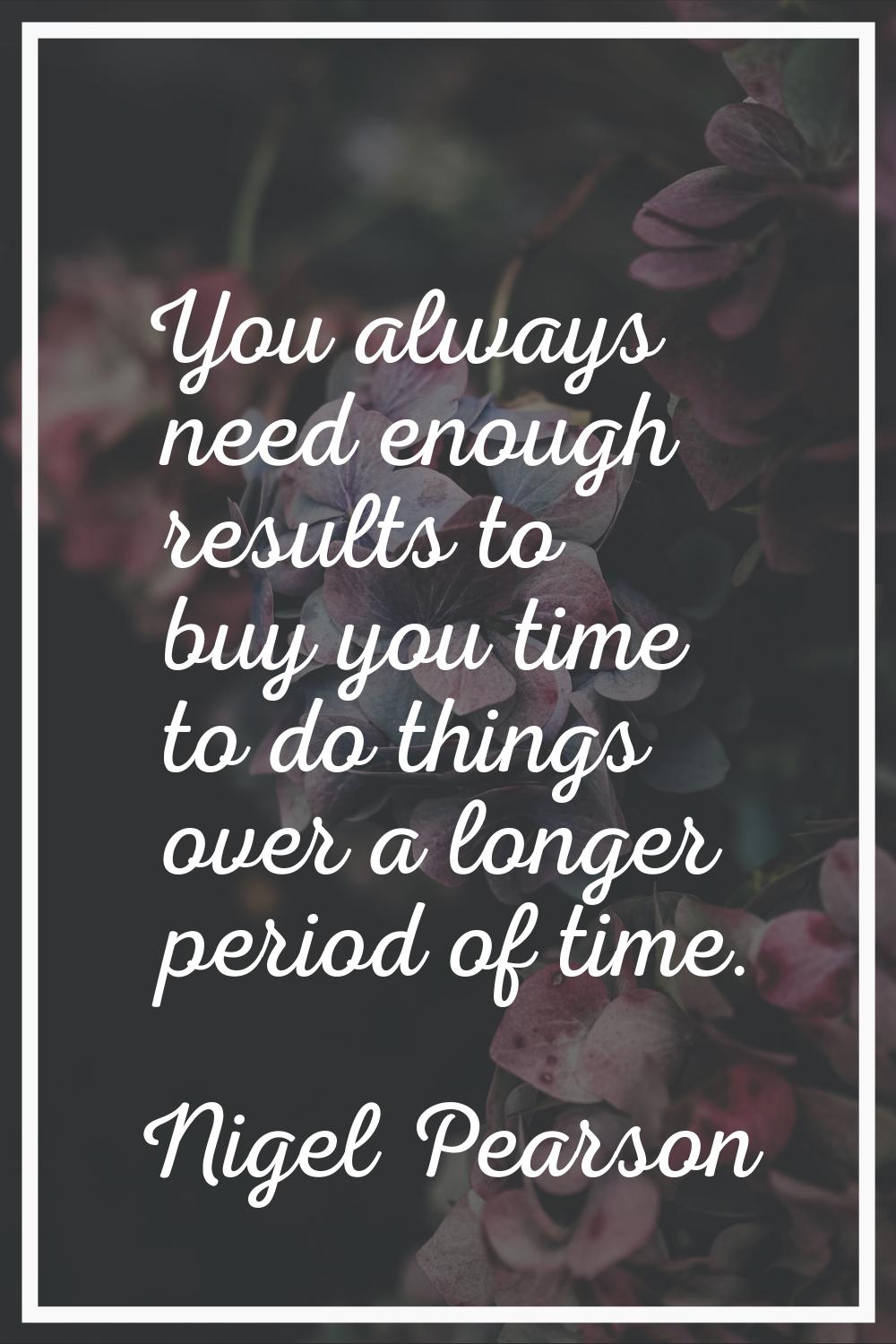 You always need enough results to buy you time to do things over a longer period of time.