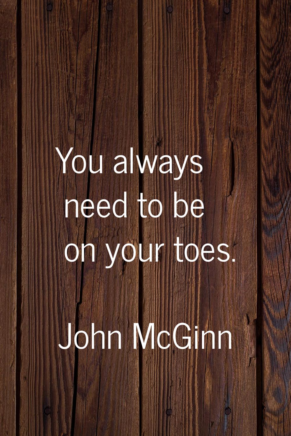 You always need to be on your toes.