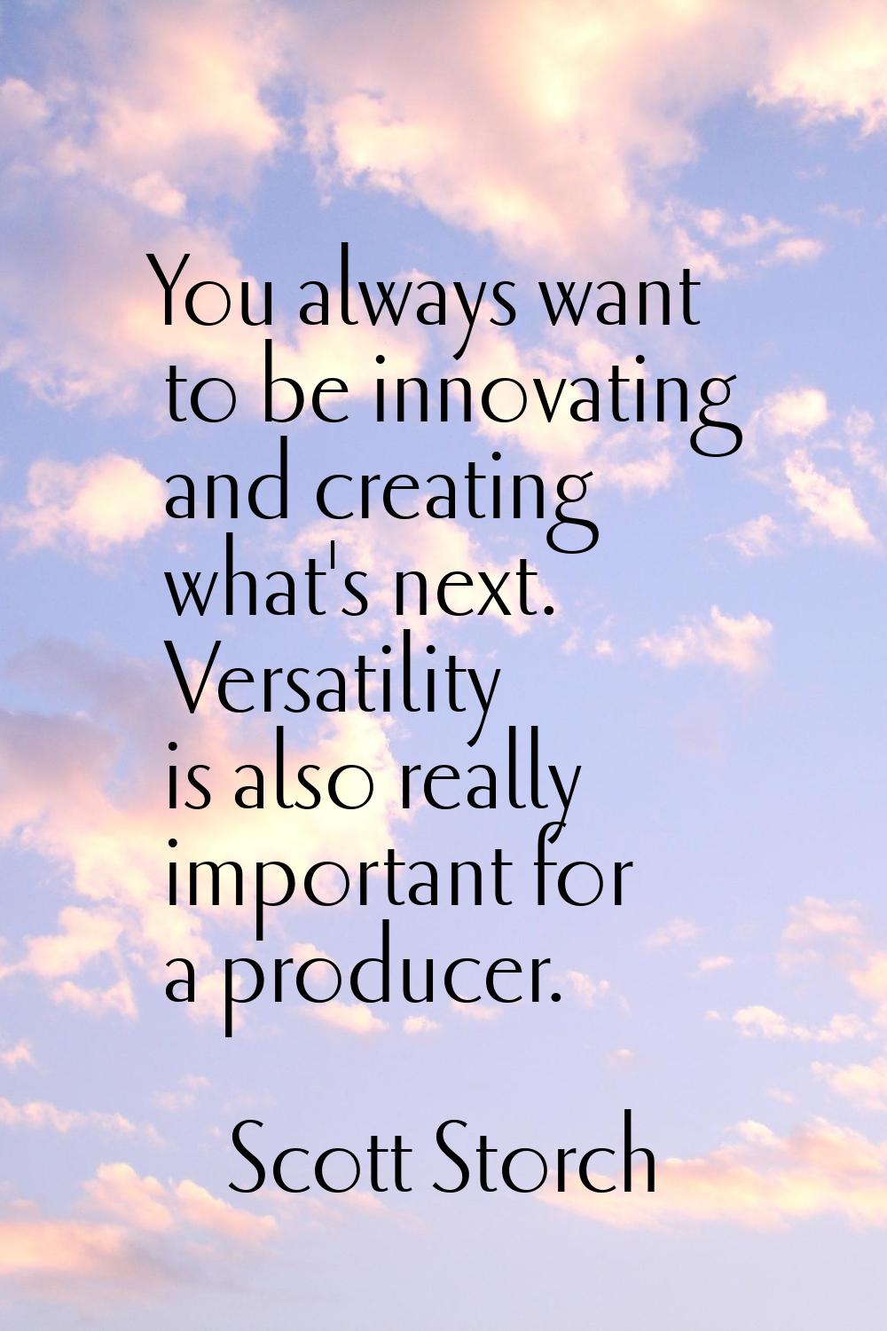 You always want to be innovating and creating what's next. Versatility is also really important for