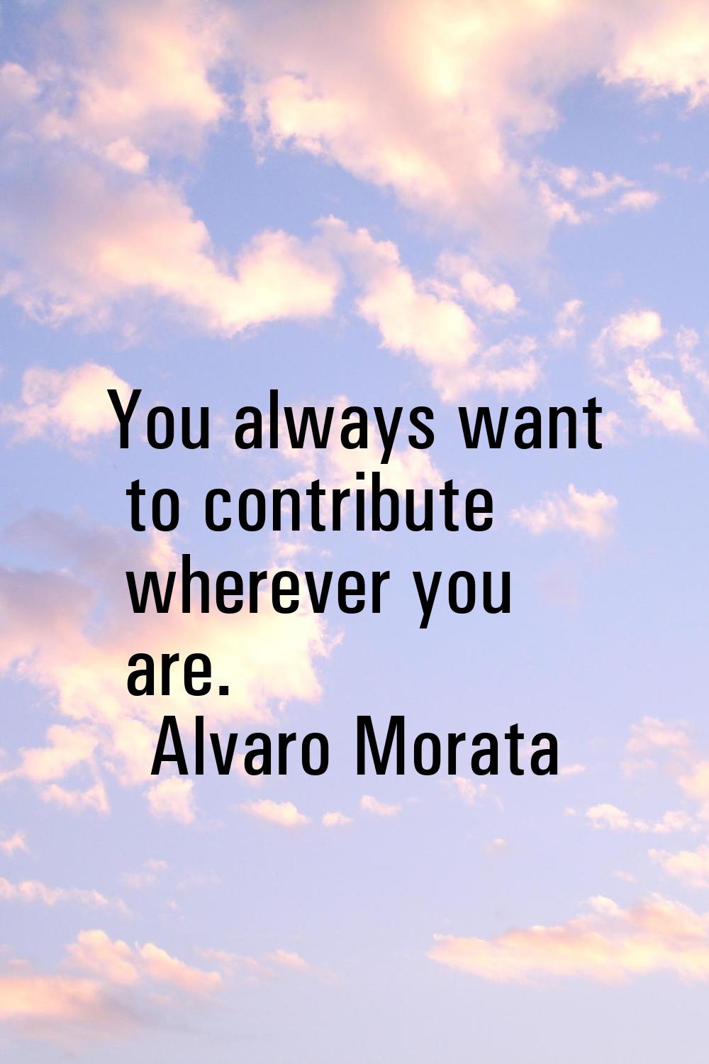 You always want to contribute wherever you are.