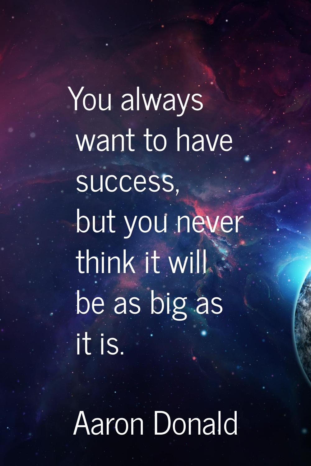 You always want to have success, but you never think it will be as big as it is.