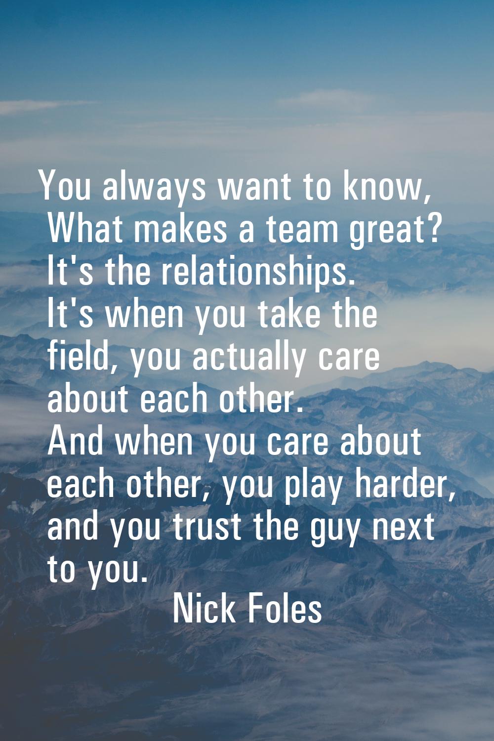 You always want to know, What makes a team great? It's the relationships. It's when you take the fi