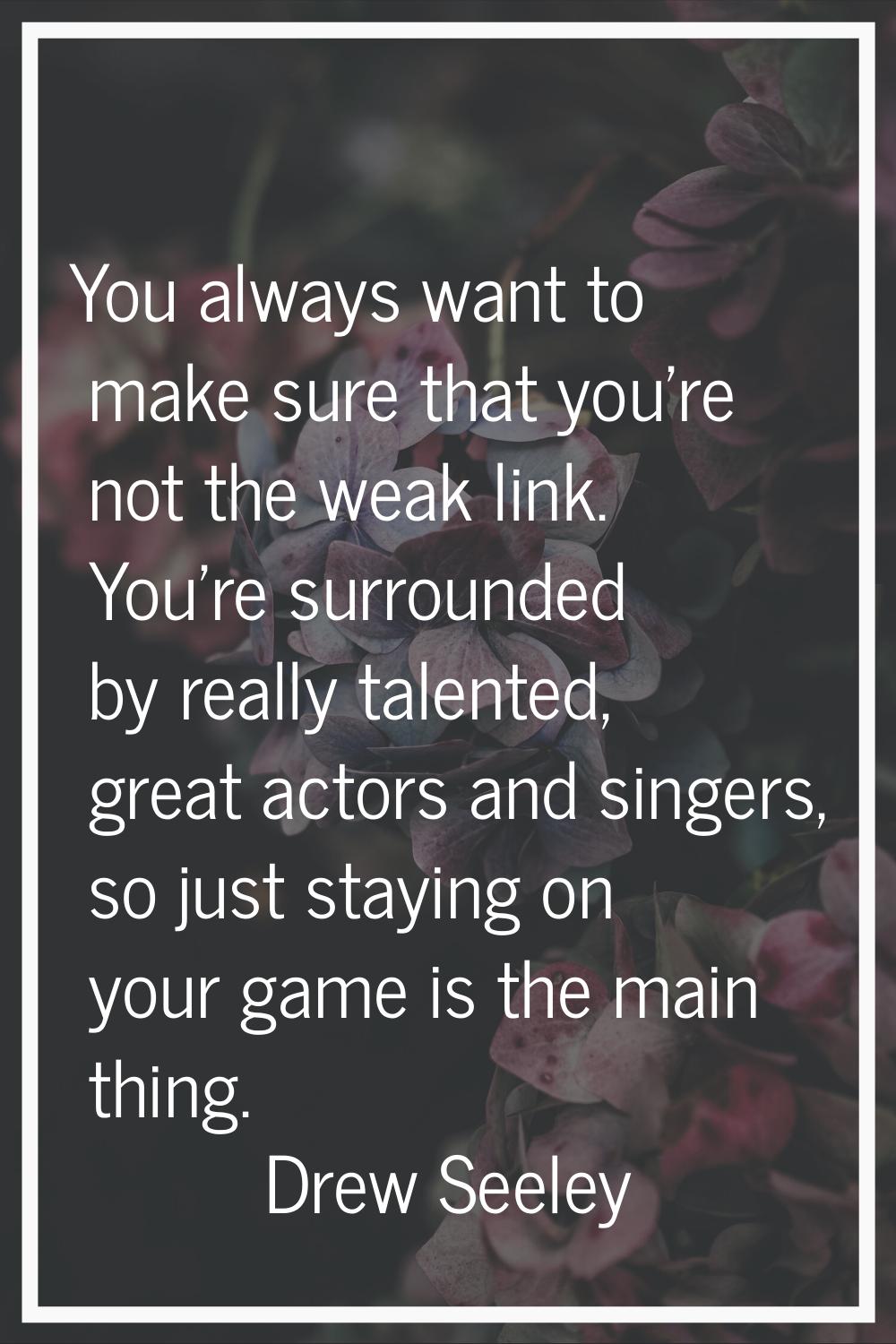 You always want to make sure that you're not the weak link. You're surrounded by really talented, g