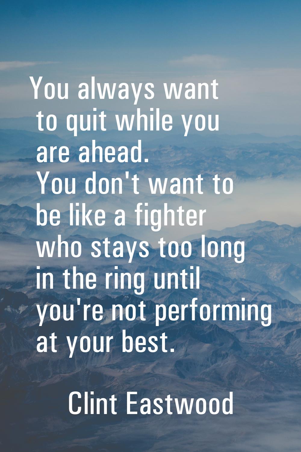 You always want to quit while you are ahead. You don't want to be like a fighter who stays too long