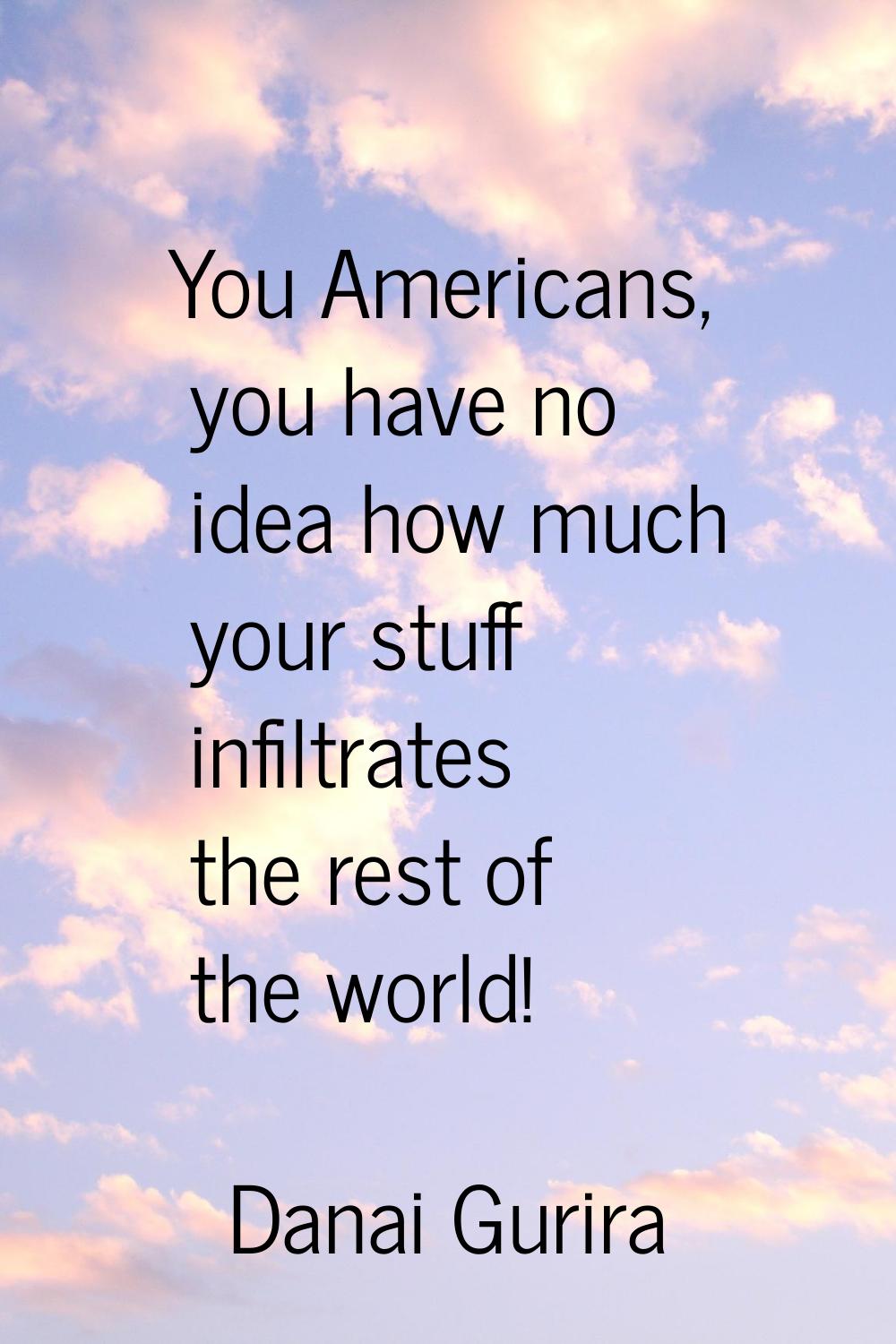 You Americans, you have no idea how much your stuff infiltrates the rest of the world!