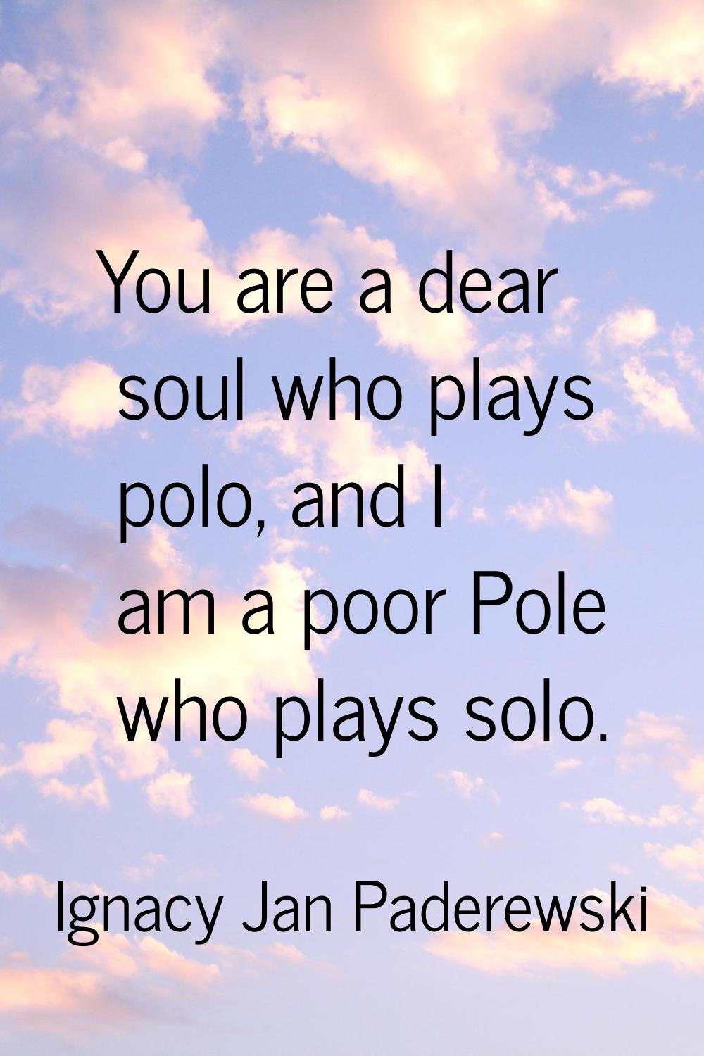 You are a dear soul who plays polo, and I am a poor Pole who plays solo.