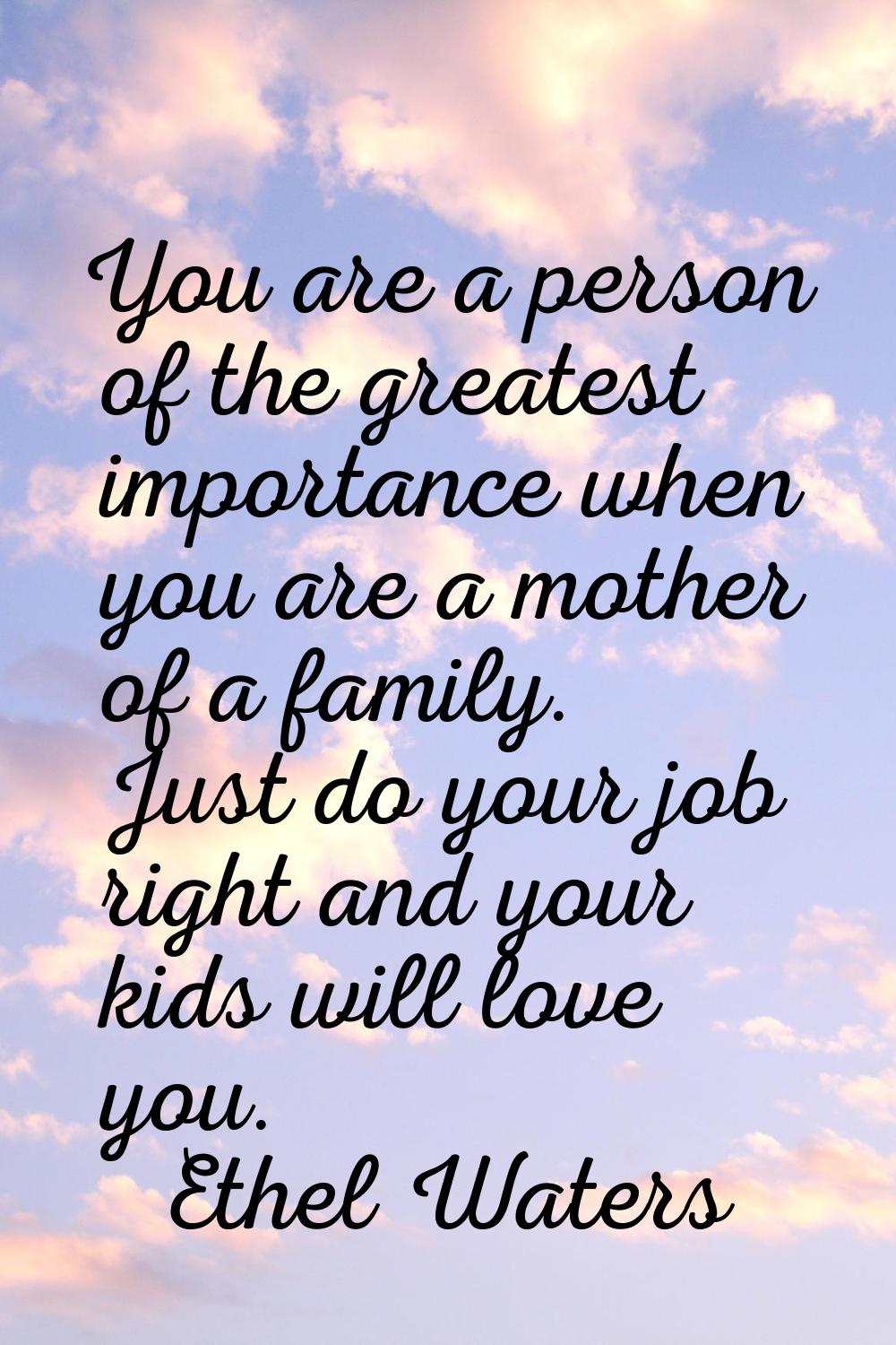 You are a person of the greatest importance when you are a mother of a family. Just do your job rig