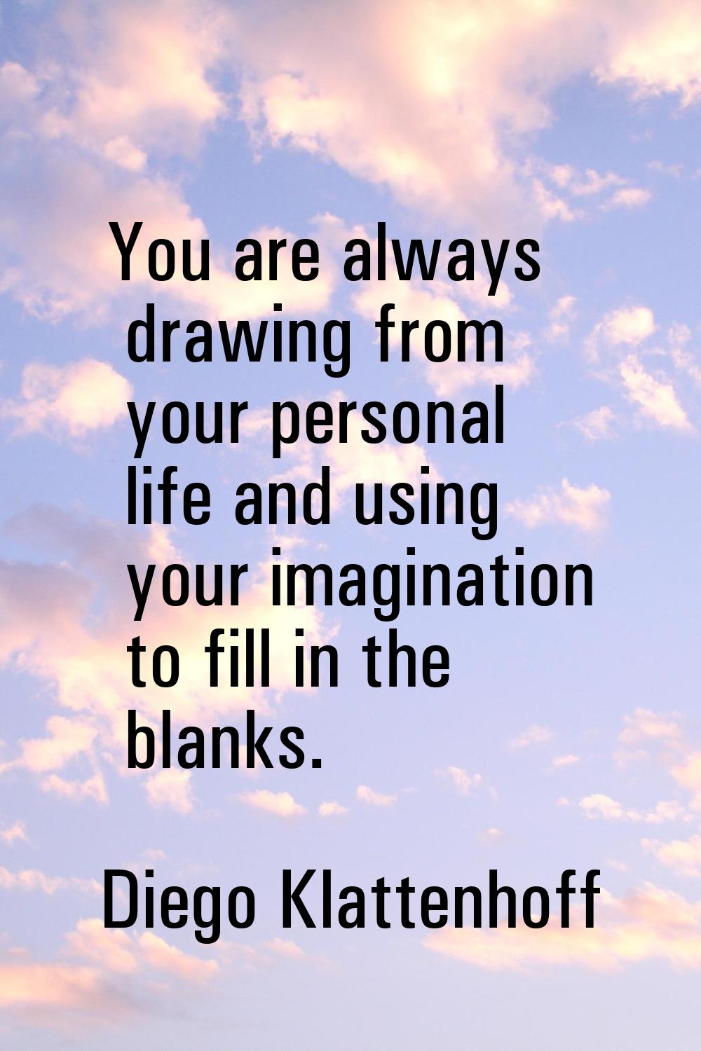 You are always drawing from your personal life and using your imagination to fill in the blanks.
