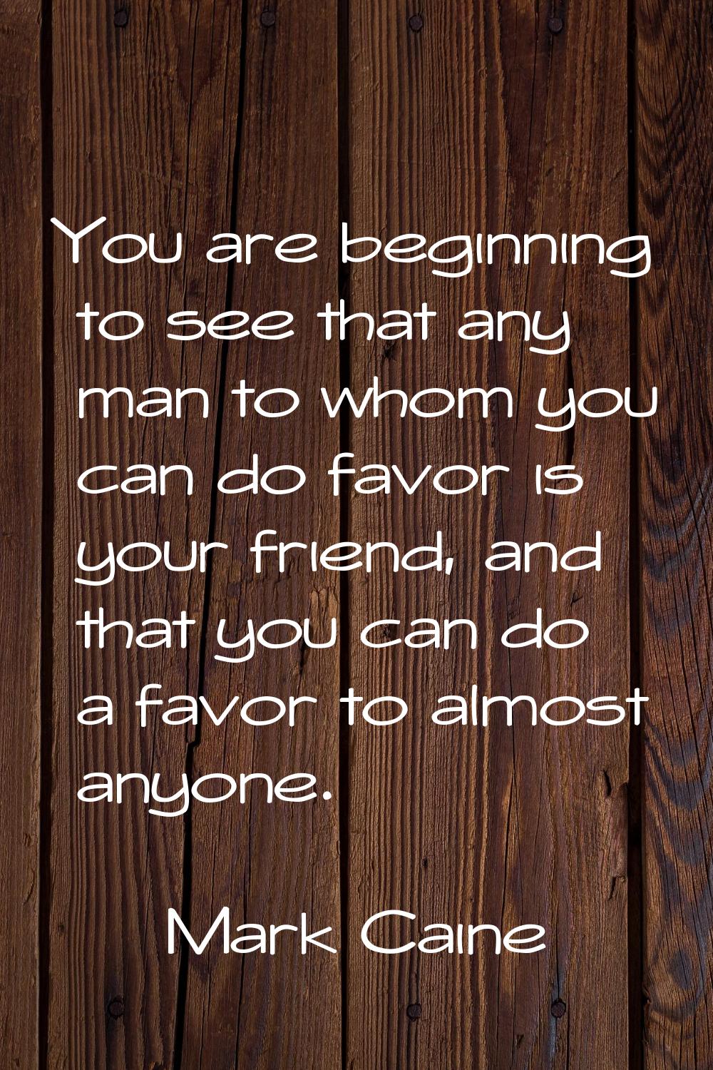You are beginning to see that any man to whom you can do favor is your friend, and that you can do 