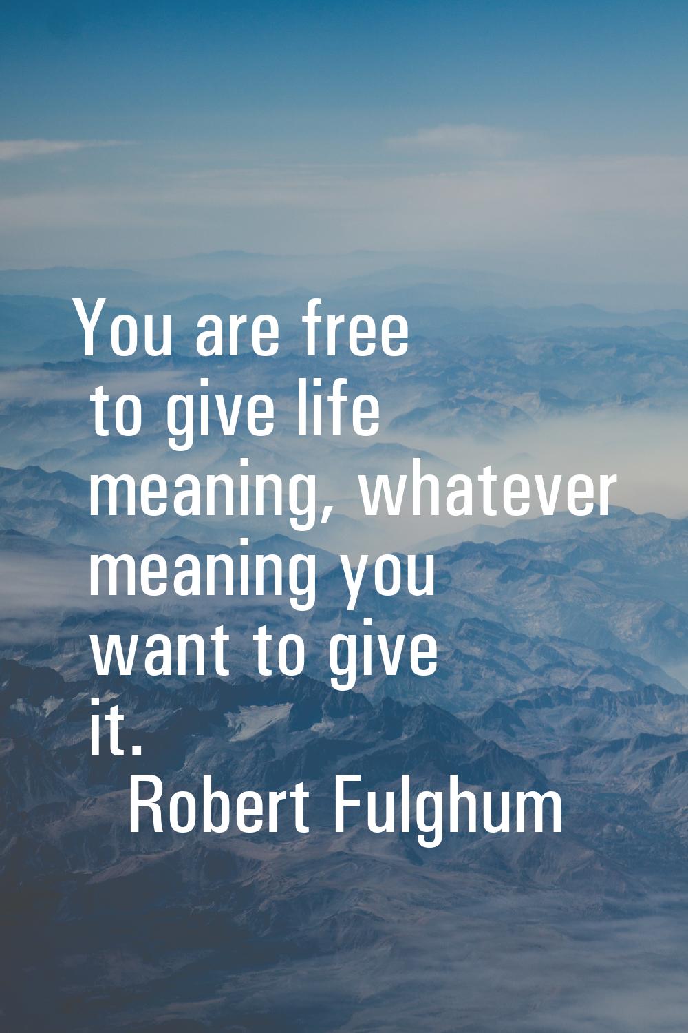 You are free to give life meaning, whatever meaning you want to give it.