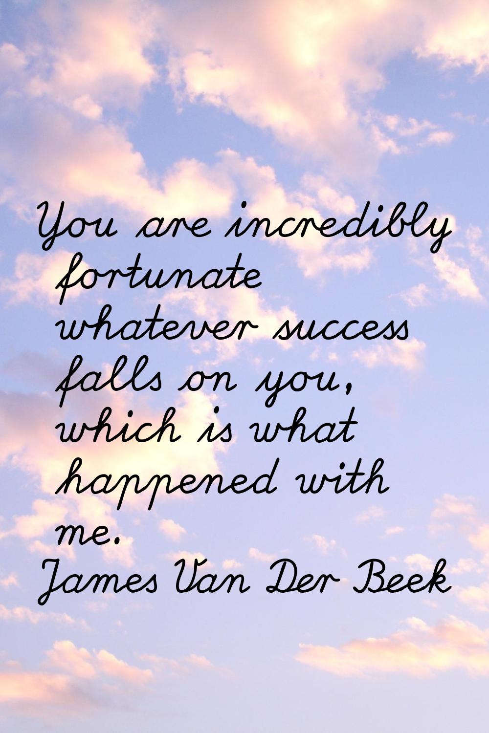 You are incredibly fortunate whatever success falls on you, which is what happened with me.