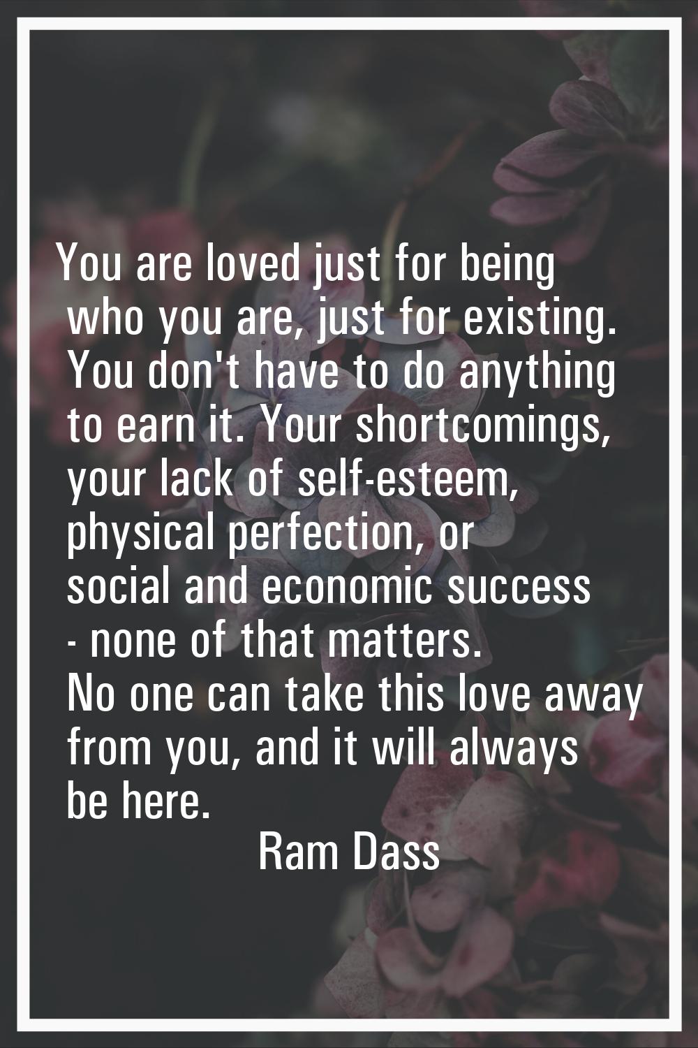 You are loved just for being who you are, just for existing. You don't have to do anything to earn 
