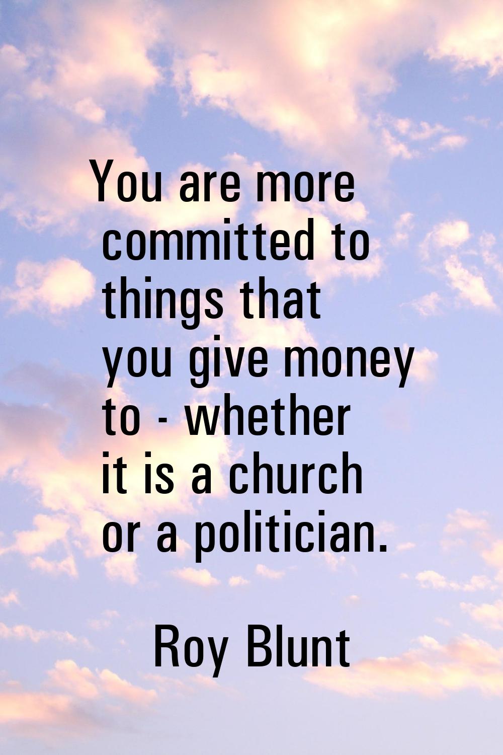 You are more committed to things that you give money to - whether it is a church or a politician.
