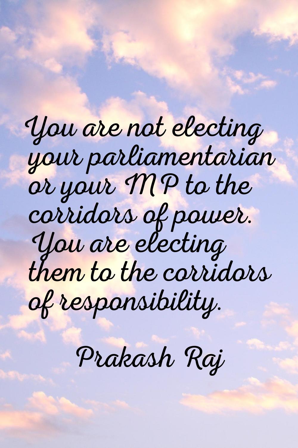 You are not electing your parliamentarian or your MP to the corridors of power. You are electing th