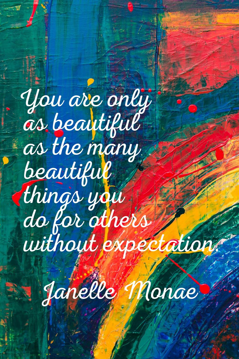 You are only as beautiful as the many beautiful things you do for others without expectation.