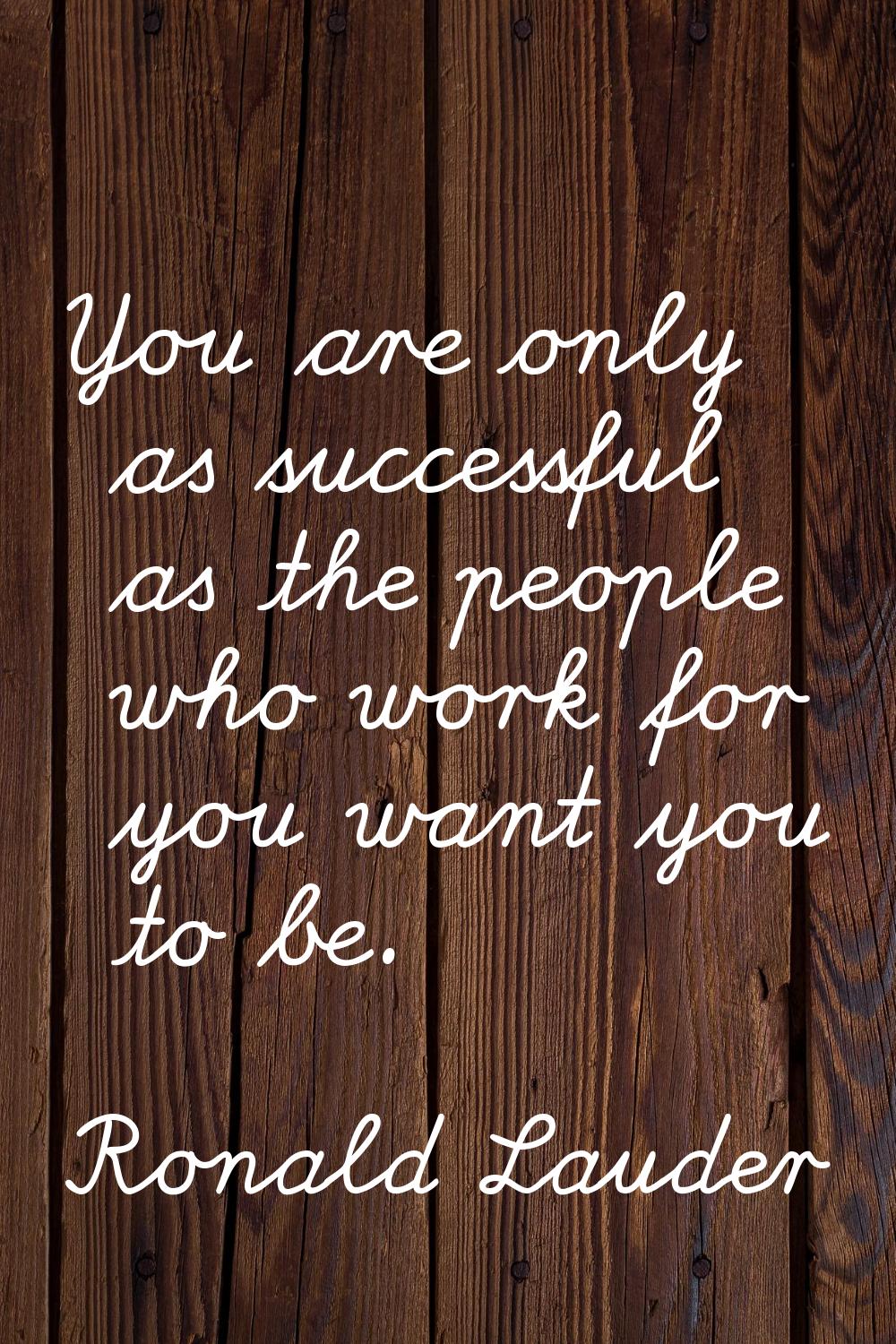 You are only as successful as the people who work for you want you to be.