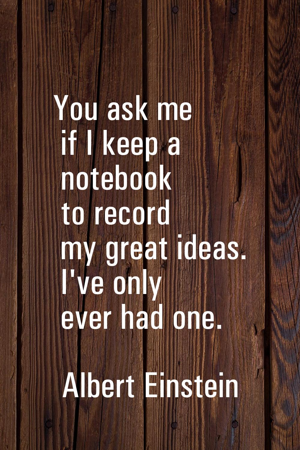 You ask me if I keep a notebook to record my great ideas. I've only ever had one.