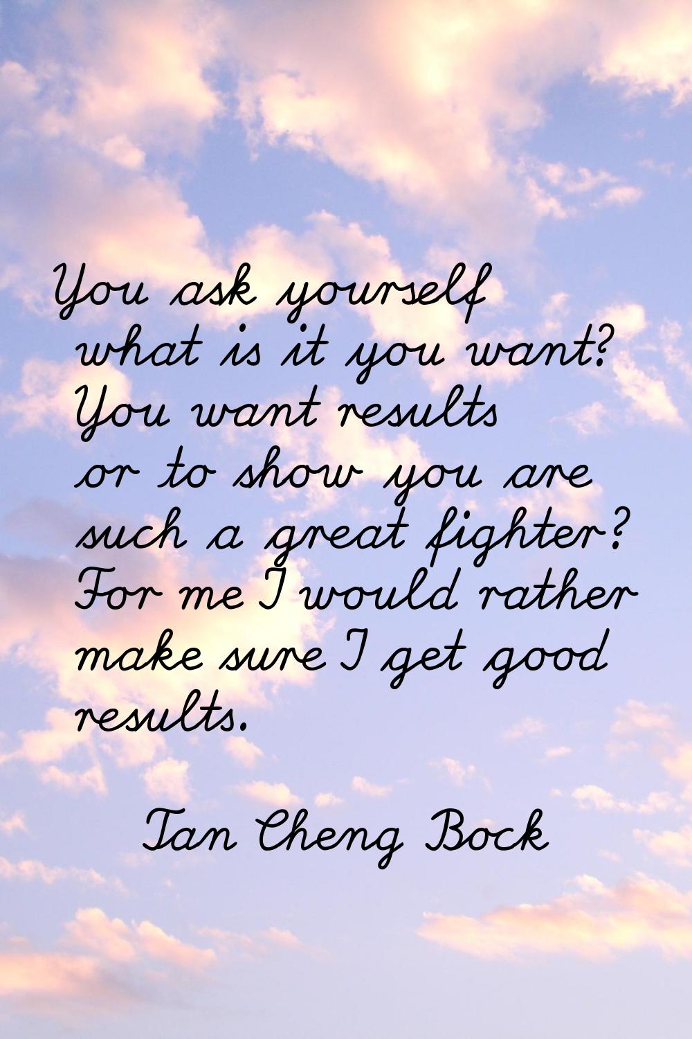 You ask yourself what is it you want? You want results or to show you are such a great fighter? For