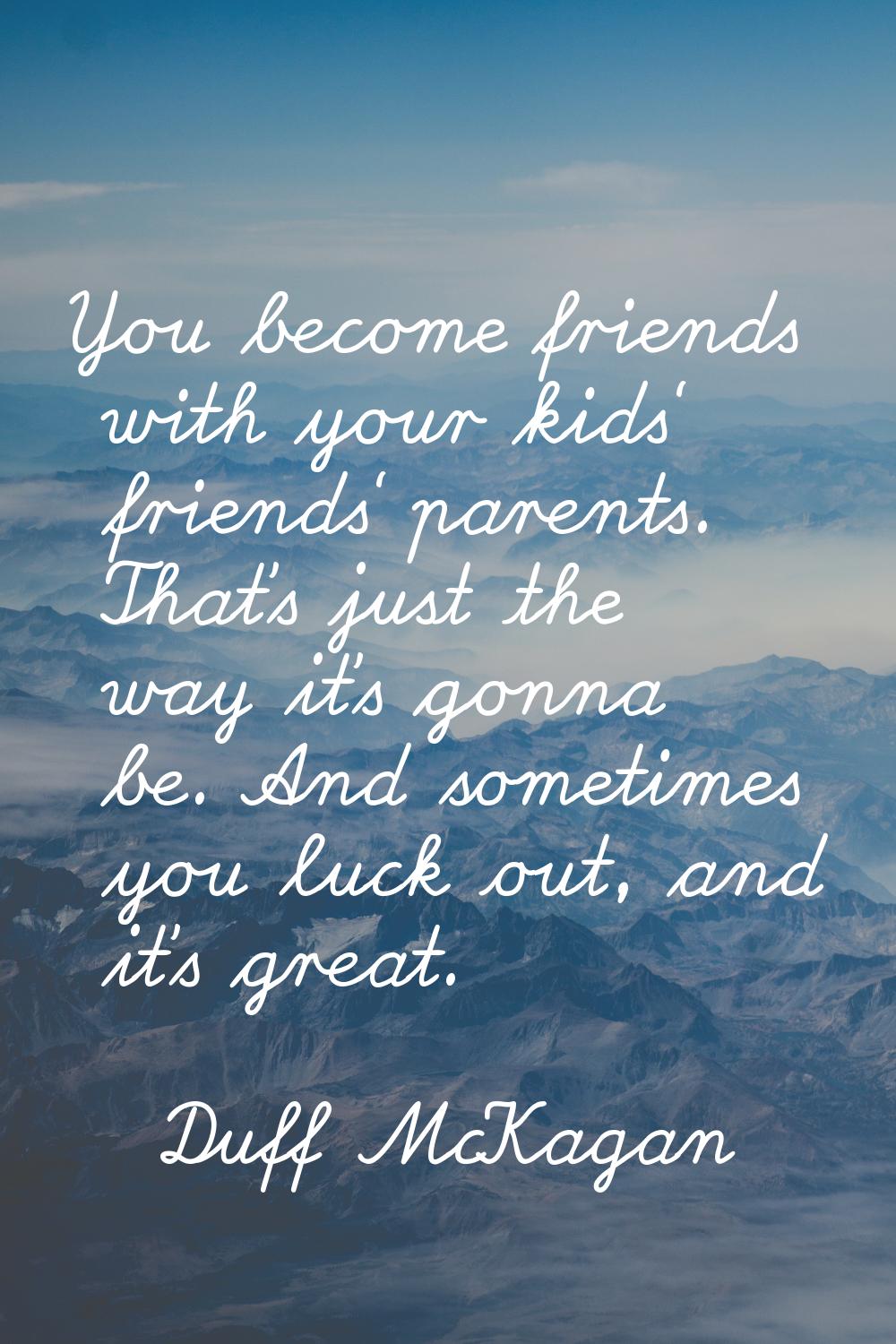 You become friends with your kids' friends' parents. That's just the way it's gonna be. And sometim