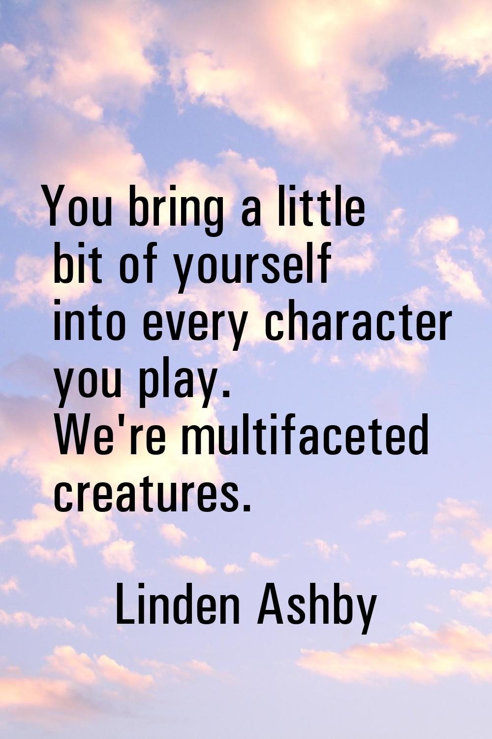 You bring a little bit of yourself into every character you play. We're multifaceted creatures.
