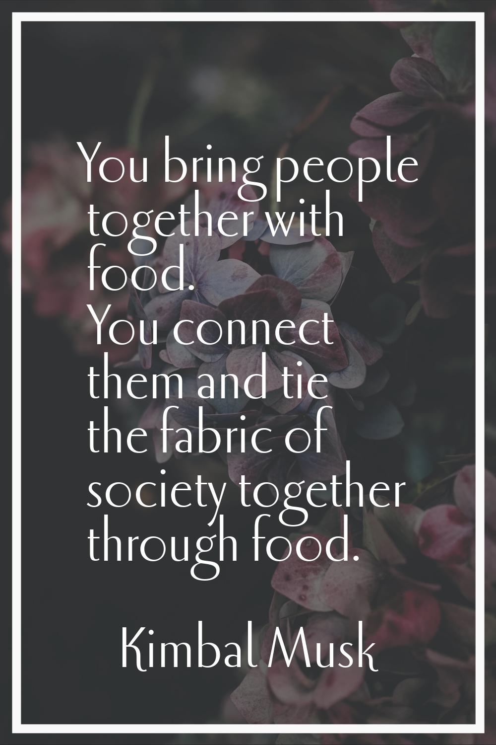 You bring people together with food. You connect them and tie the fabric of society together throug