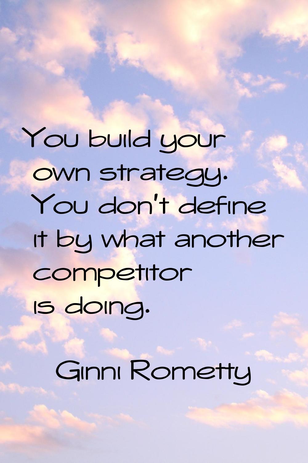 You build your own strategy. You don't define it by what another competitor is doing.