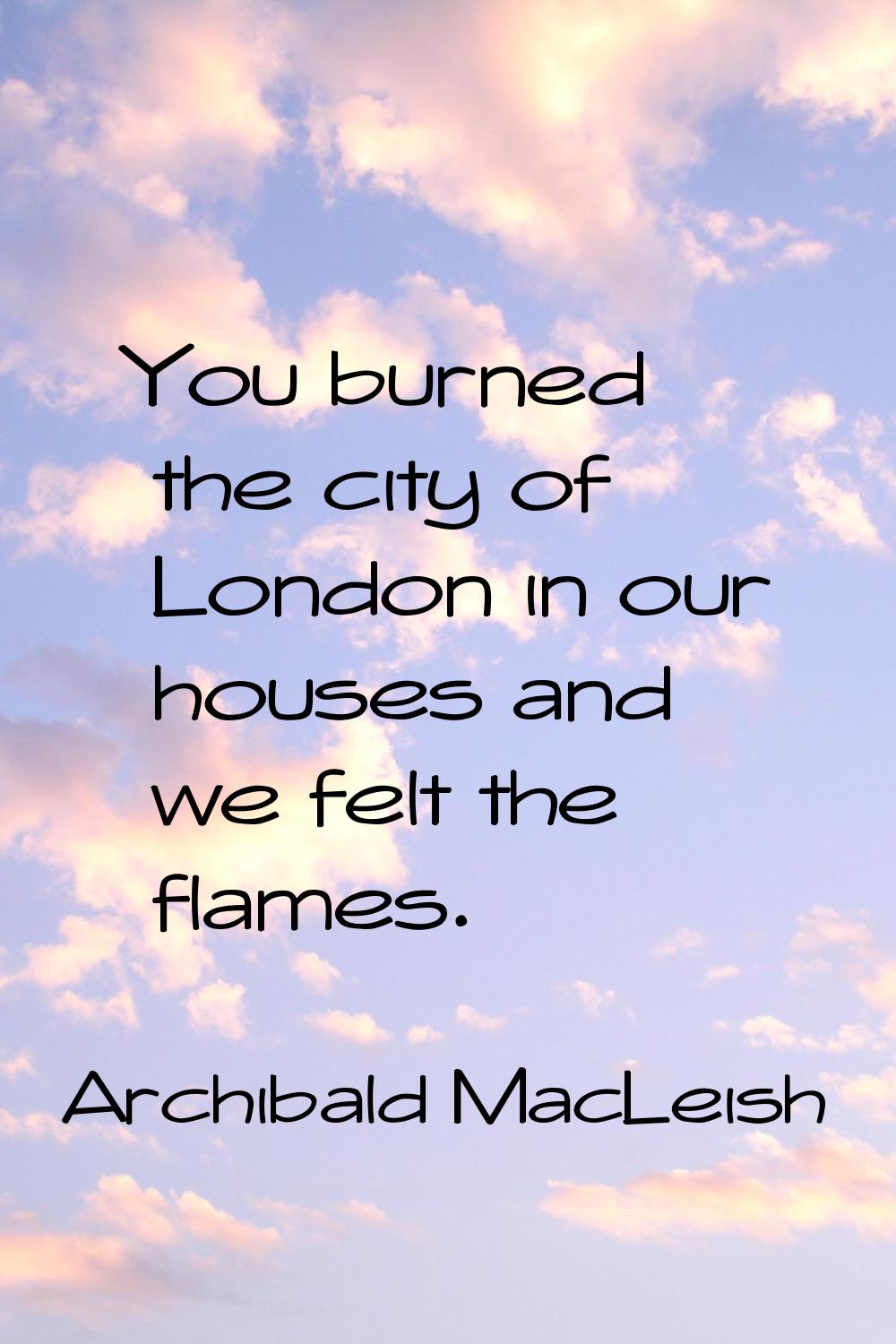 You burned the city of London in our houses and we felt the flames.