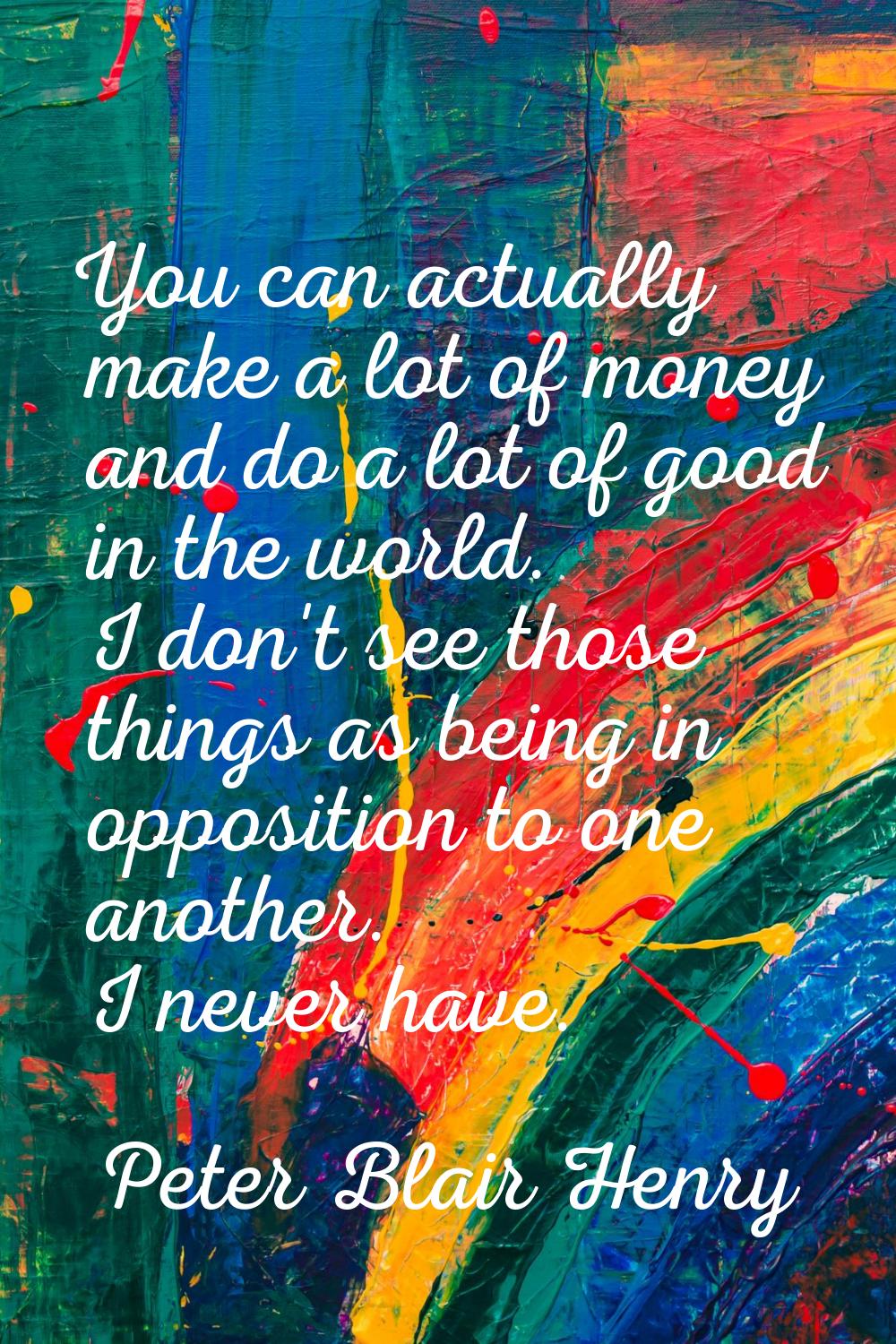 You can actually make a lot of money and do a lot of good in the world. I don't see those things as