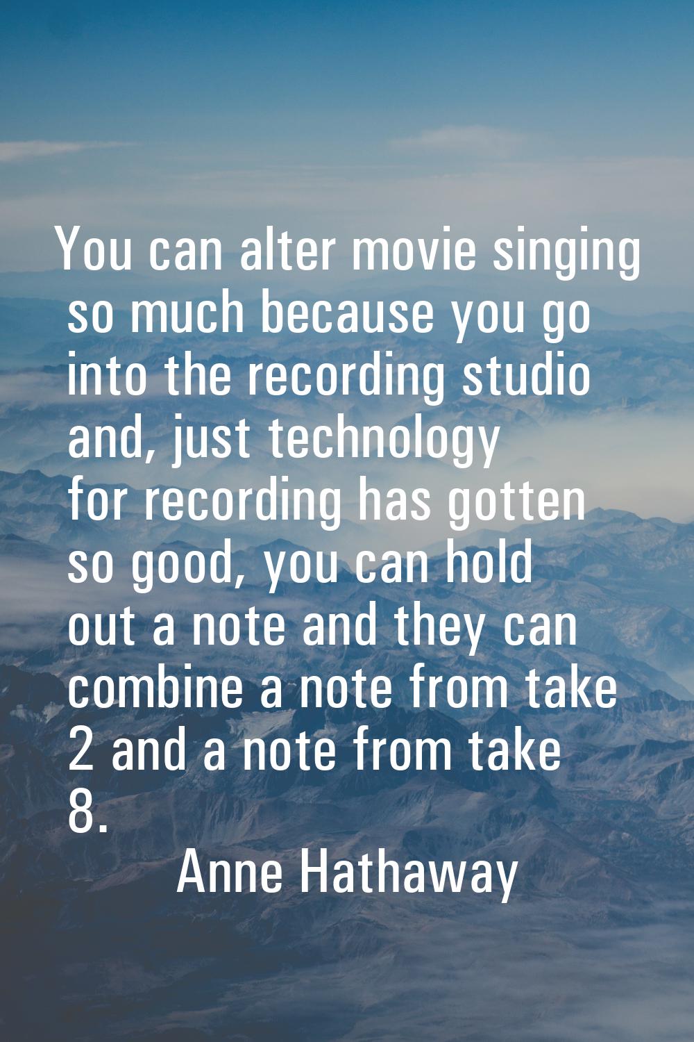 You can alter movie singing so much because you go into the recording studio and, just technology f