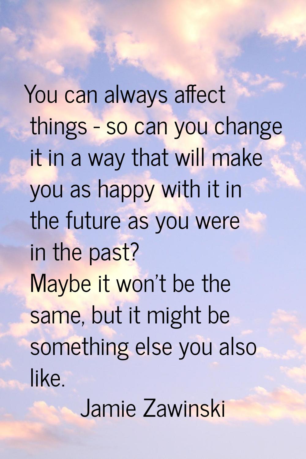 You can always affect things - so can you change it in a way that will make you as happy with it in
