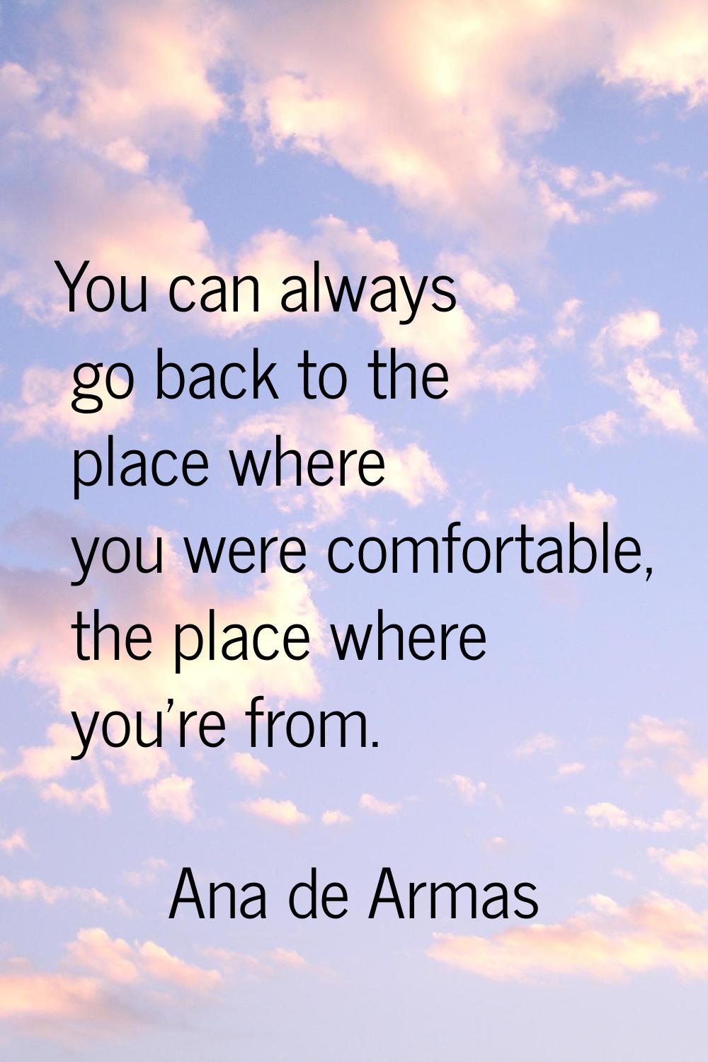 You can always go back to the place where you were comfortable, the place where you're from.