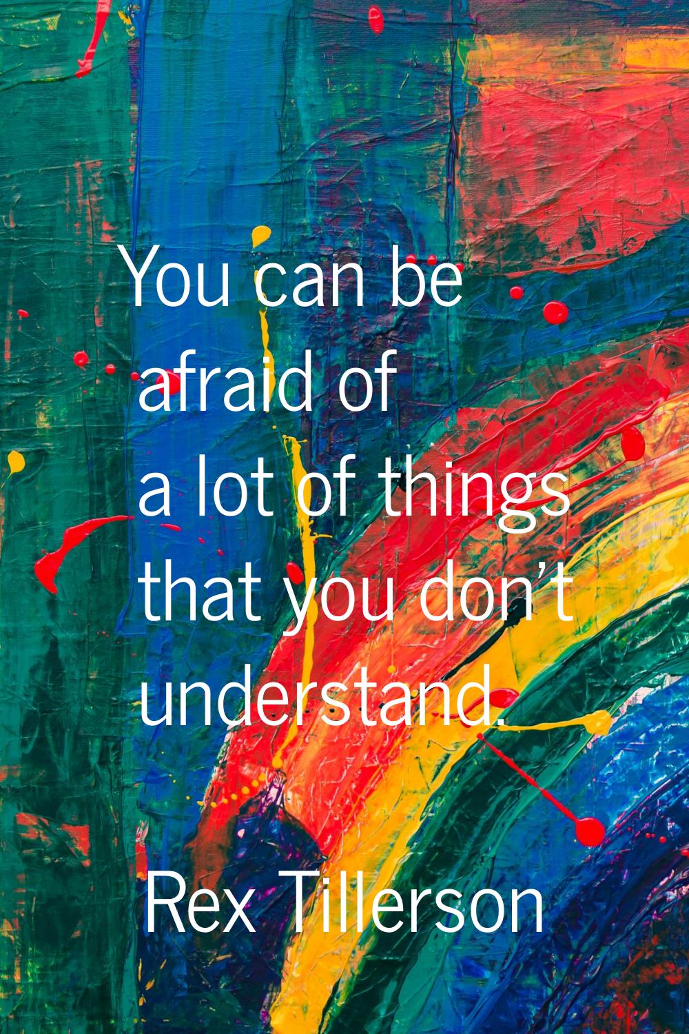 You can be afraid of a lot of things that you don't understand.