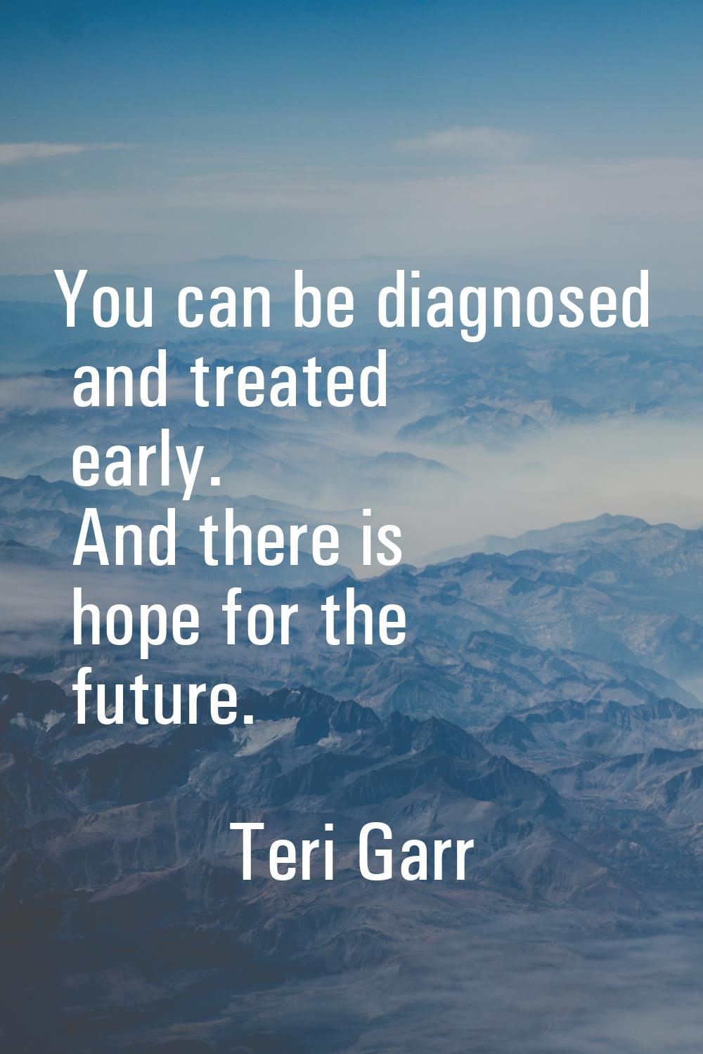 You can be diagnosed and treated early. And there is hope for the future.