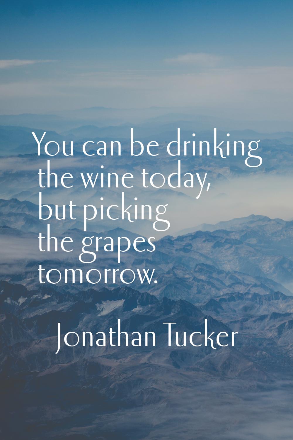 You can be drinking the wine today, but picking the grapes tomorrow.