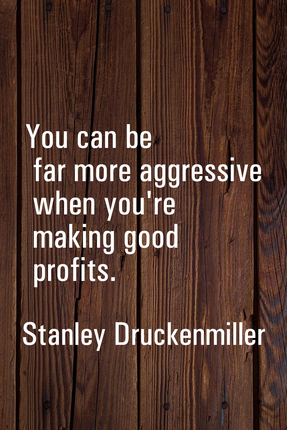 You can be far more aggressive when you're making good profits.