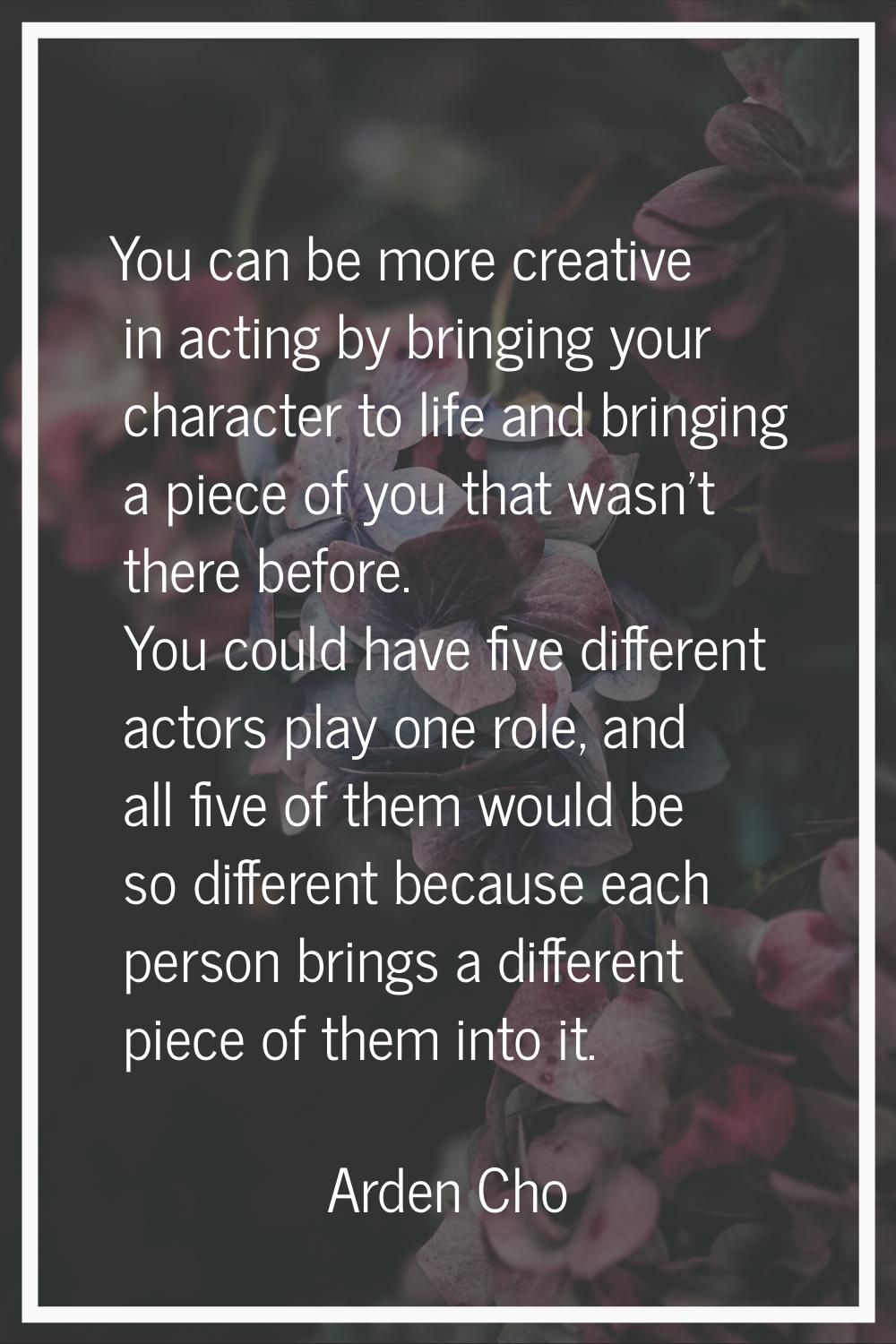 You can be more creative in acting by bringing your character to life and bringing a piece of you t