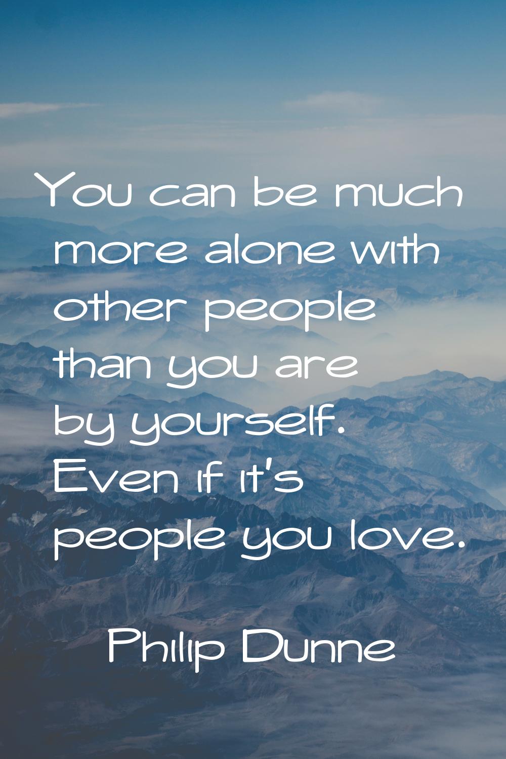 You can be much more alone with other people than you are by yourself. Even if it's people you love